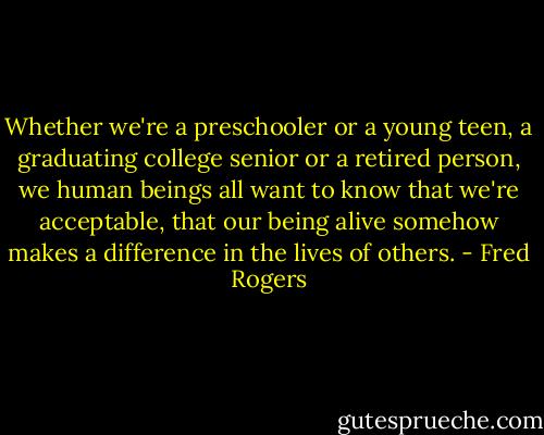 Whether we're a preschooler or a young teen, a graduating college senior or a retired person, we human beings all want to know that we're acceptable, that our being alive somehow makes a difference in the lives of others. - Fred Rogers