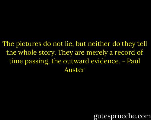 The pictures do not lie, but neither do they tell the whole story. They are merely a record of time passing, the outward evidence. - Paul Auster
