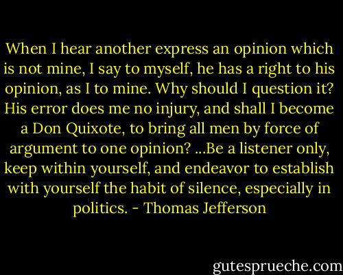 When I hear another express an opinion which is not mine, I say to myself, he has a right to his opinion, as I to mine. Why should I question it? His error does me no injury, and shall I become a Don Quixote, to bring all men by force of argument to one opinion? ...Be a listener only, keep within yourself, and endeavor to establish with yourself the habit of silence, especially in politics. - Thomas Jefferson