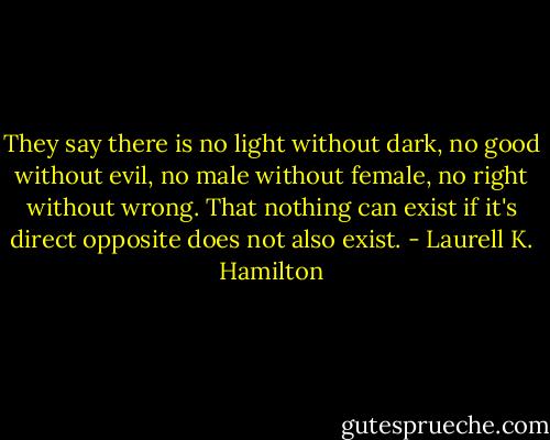 They say there is no light without dark, no good without evil, no male without female, no right without wrong. That nothing can exist if it's direct opposite does not also exist. - Laurell K. Hamilton