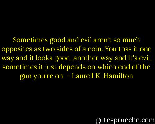 Sometimes good and evil aren't so much opposites as two sides of a coin. You toss it one way and it looks good, another way and it's evil, sometimes it just depends on which end of the gun you're on. - Laurell K. Hamilton