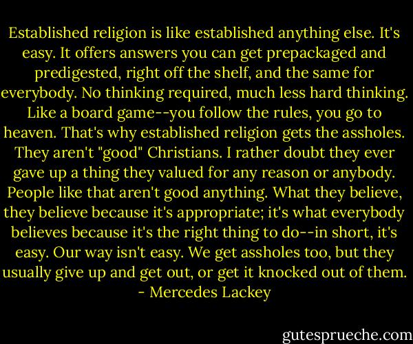 Established religion is like established anything else. It's easy. It offers answers you can get prepackaged and predigested, right off the shelf, and the same for everybody. No thinking required, much less hard thinking. Like a board game--you follow the rules, you go to heaven. That's why established religion gets the assholes. They aren't "good" Christians. I rather doubt they ever gave up a thing they valued for any reason or anybody. People like that aren't good anything. What they believe, they believe because it's appropriate; it's what everybody believes because it's the right thing to do--in short, it's easy. Our way isn't easy. We get assholes too, but they usually give up and get out, or get it knocked out of them. - Mercedes Lackey