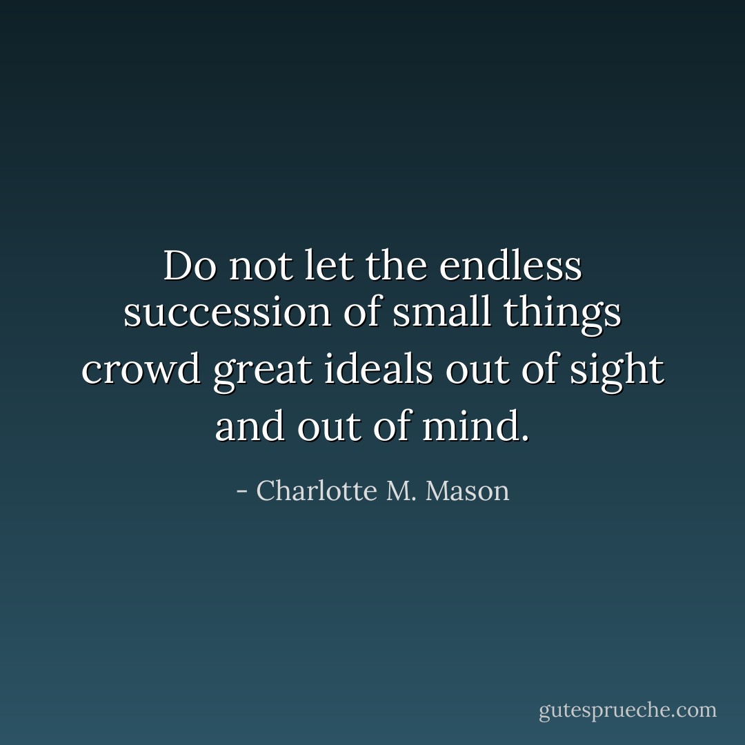 Do not let the endless succession of small things crowd great ideals out of sight and out of mind. - Charlotte M. Mason