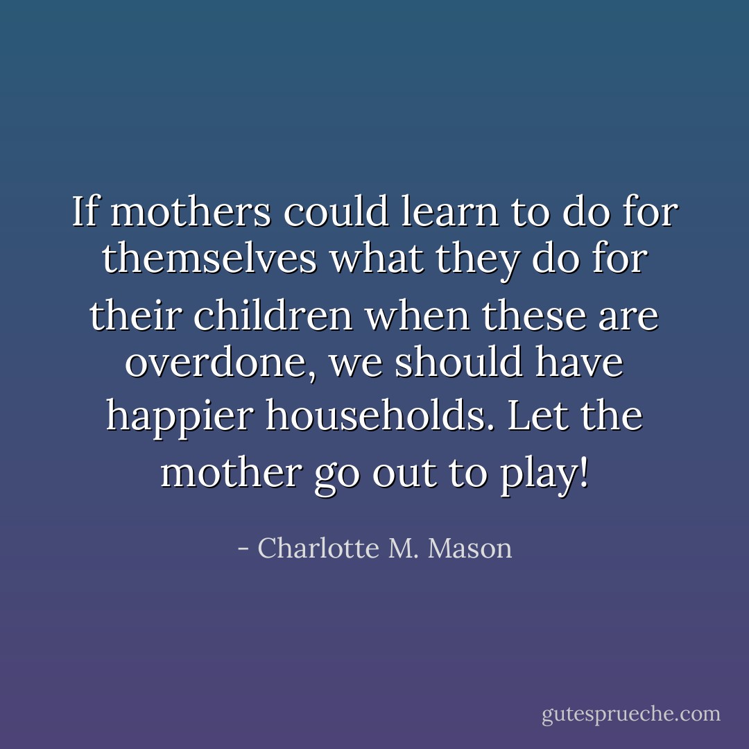 If mothers could learn to do for themselves what they do for their children when these are overdone, we should have happier households. Let the mother go out to play! - Charlotte M. Mason