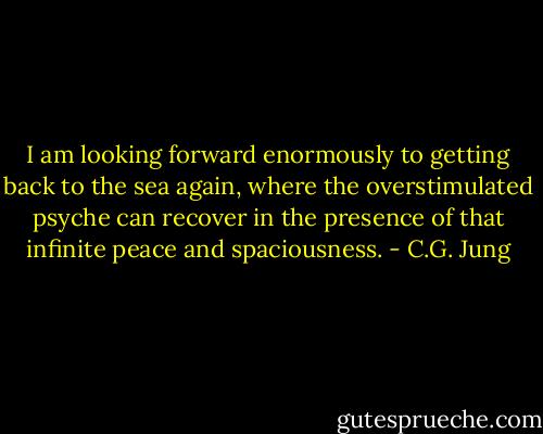 I am looking forward enormously to getting back to the sea again, where the overstimulated psyche can recover in the presence of that infinite peace and spaciousness. - C.G. Jung
