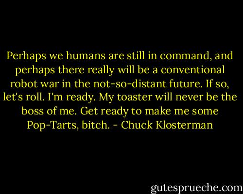 Perhaps we humans are still in command, and perhaps there really will be a conventional robot war in the not-so-distant future. If so, let's roll. I'm ready. My toaster will never be the boss of me. Get ready to make me some Pop-Tarts, bitch. - Chuck Klosterman