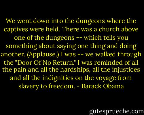 We went down into the dungeons where the captives were held. There was a church above one of the dungeons -- which tells you something about saying one thing and doing another. (Applause.) I was -- we walked through the "Door Of No Return." I was reminded of all the pain and all the hardships, all the injustices and all the indignities on the voyage from slavery to freedom. - Barack Obama