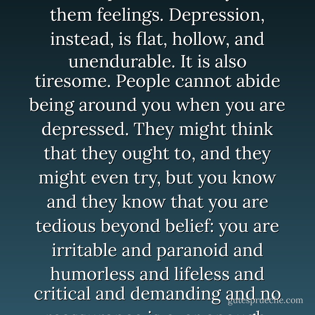 Others imply that they know what it is like to be depressed because they have gone through a divorce, lost a job, or broken up with someone. But these experiences carry with them feelings. Depression, instead, is flat, hollow, and unendurable. It is also tiresome. People cannot abide being around you when you are depressed. They might think that they ought to, and they might even try, but you know and they know that you are tedious beyond belief: you are irritable and paranoid and humorless and lifeless and critical and demanding and no reassurance is ever enough. You're frightened, and you're frightening, and you're "not at all like yourself but will be soon," but you know you won't. - Kay Redfield Jamison