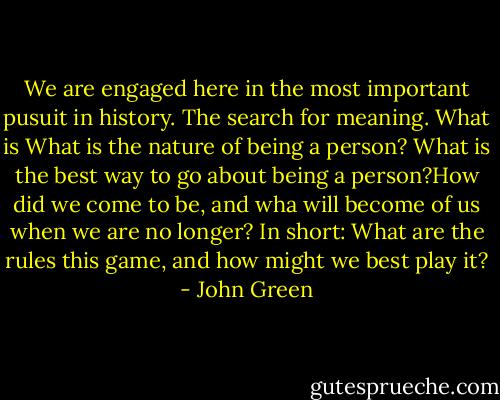 We are engaged here in the most important pusuit in history. The search for meaning. What is What is the nature of being a person? What is the best way to go about being a person?How did we come to be, and wha will become of us when we are no longer? In short: What are the rules this game, and how might we best play it? - John Green