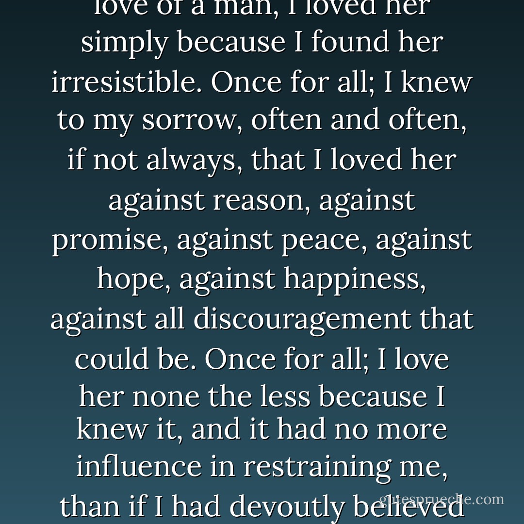 The unqualified truth is, that when I loved Estella with the love of a man, I loved her simply because I found her irresistible. Once for all; I knew to my sorrow, often and often, if not always, that I loved her against reason, against promise, against peace, against hope, against happiness, against all discouragement that could be. Once for all; I love her none the less because I knew it, and it had no more influence in restraining me, than if I had devoutly believed her to be human perfection. - Charles Dickens