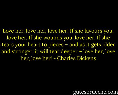 Love her, love her, love her! If she favours you, love her. If she wounds you, love her. If she tears your heart to pieces – and as it gets older and stronger, it will tear deeper – love her, love her, love her! - Charles Dickens