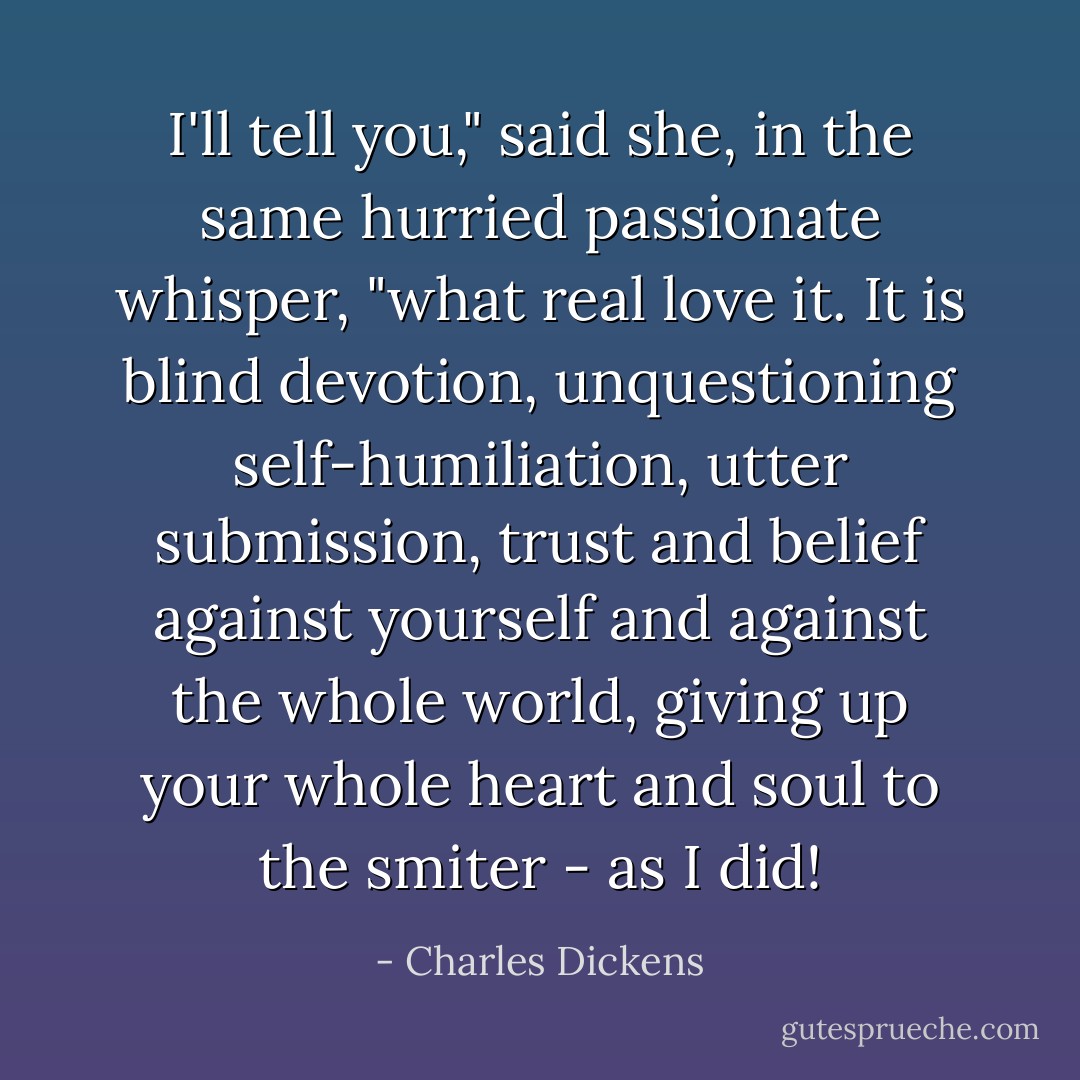 I'll tell you," said she, in the same hurried passionate whisper, "what real love it. It is blind devotion, unquestioning self-humiliation, utter submission, trust and belief against yourself and against the whole world, giving up your whole heart and soul to the smiter - as I did! - Charles Dickens