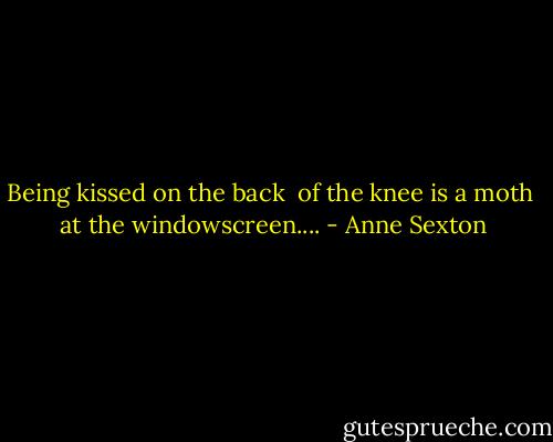 Being kissed on the back <br />of the knee is a moth <br />at the windowscreen.... - Anne Sexton