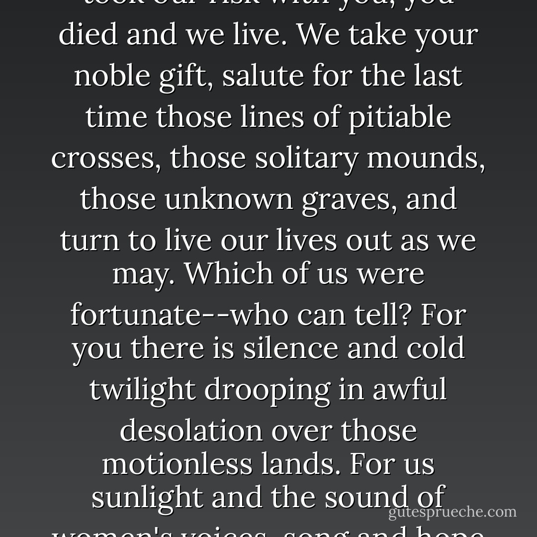 We pass and leave you lying. No need for rhetoric, for funeral music, for melancholy bugle-calls. No need for tears now, no need for regret.<br />We took our risk with you; you died and we live. We take your noble gift, salute for the last time those lines of pitiable crosses, those solitary mounds, those unknown graves, and turn to live our lives out as we may.<br />Which of us were fortunate--who can tell? For you there is silence and cold twilight drooping in awful desolation over those motionless lands. For us sunlight and the sound of women's voices, song and hope and laughter, despair, gaiety, love--life.<br />Lost terrible silent comrades, we, who might have died, salute you. - Richard Aldington