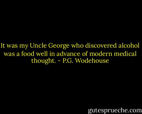 It was my Uncle George who discovered alcohol was a food well in advance of modern medical thought. - P.G. Wodehouse