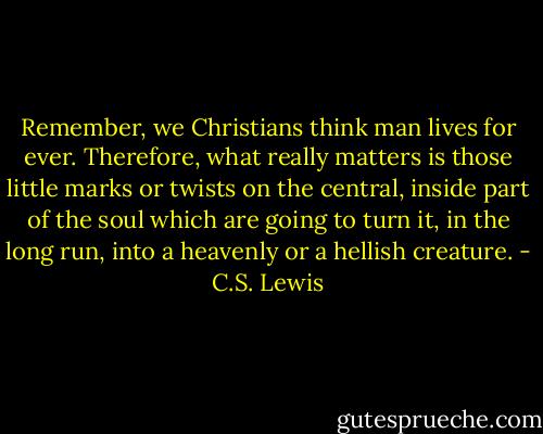 Remember, we Christians think man lives for ever. Therefore, what really matters is those little marks or twists on the central, inside part of the soul which are going to turn it, in the long run, into a heavenly or a hellish creature. - C.S. Lewis