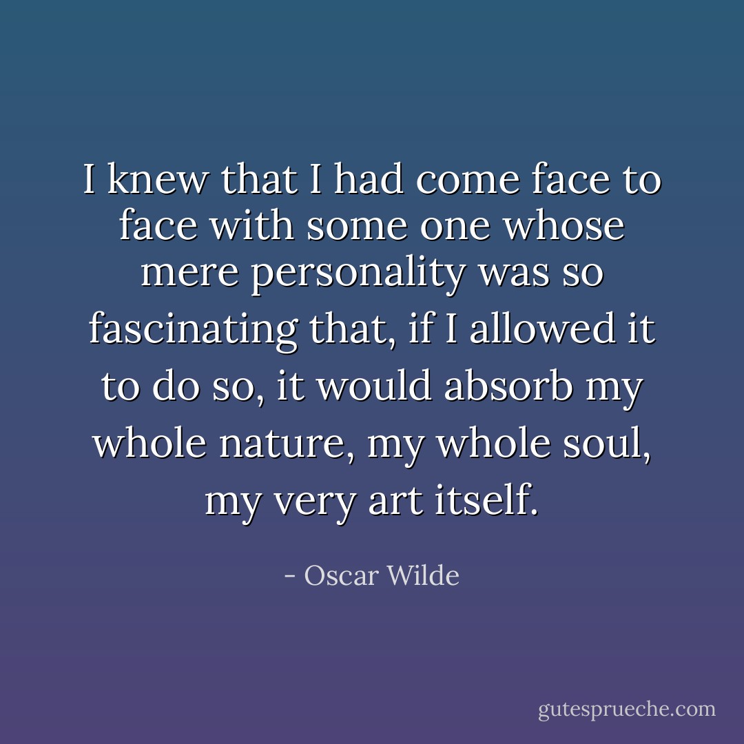 I knew that I had come face to face with some one whose mere personality was so fascinating that, if I allowed it to do so, it would absorb my whole nature, my whole soul, my very art itself. - Oscar Wilde