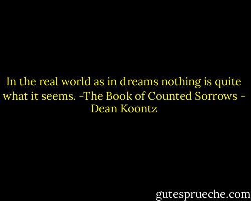 In the real world<br />as in dreams<br />nothing is quite<br />what it seems.<br />-The Book of Counted Sorrows - Dean Koontz