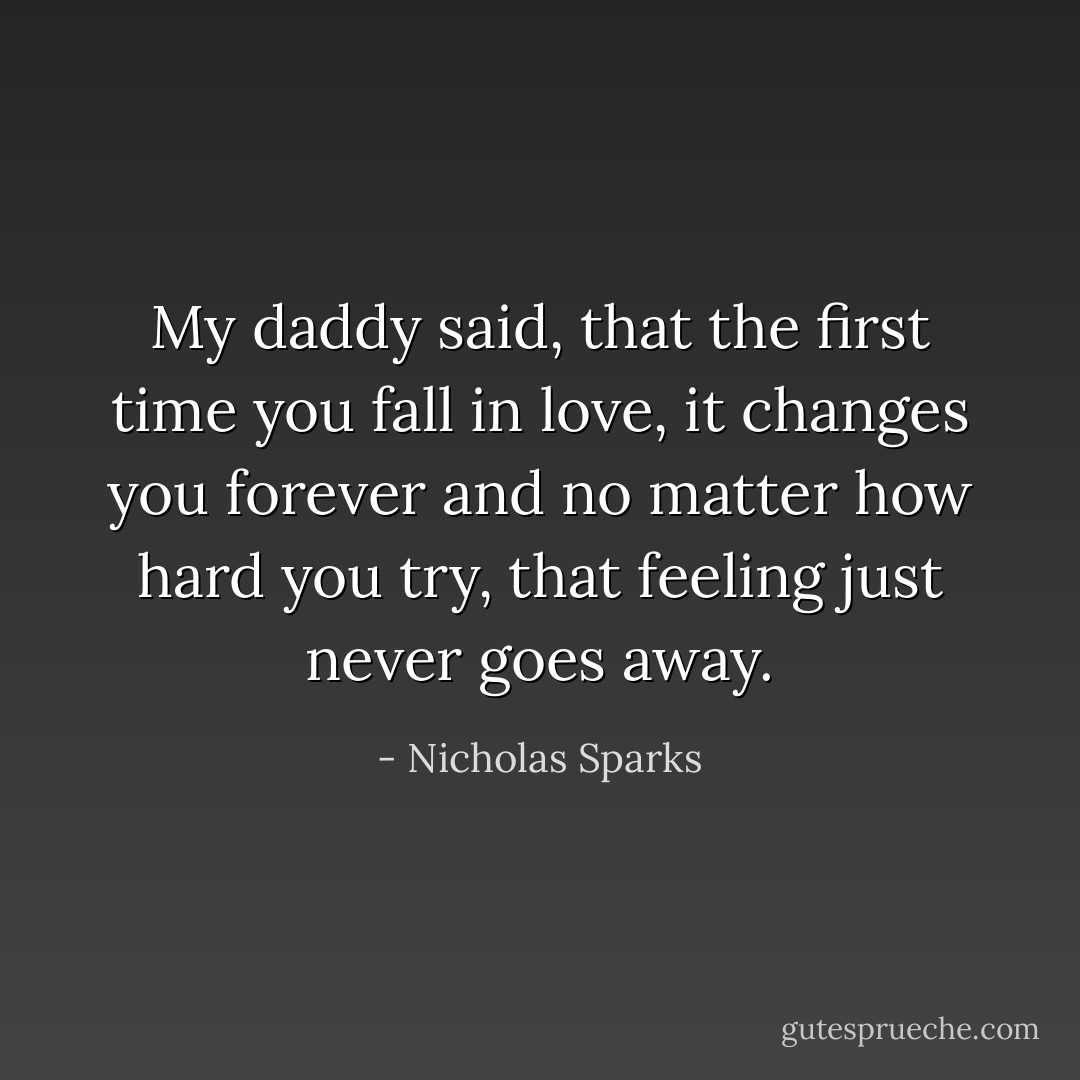 My daddy said, that the first time you fall in love, it changes you forever and no matter how hard you try, that feeling just never goes away. - Nicholas Sparks