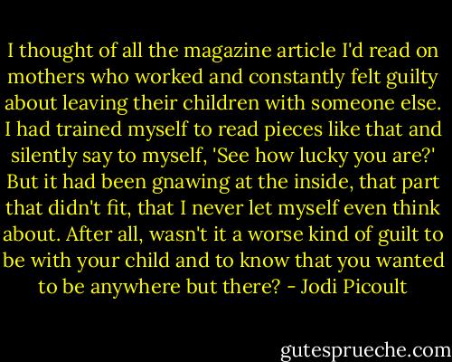 I thought of all the magazine article I'd read on mothers who worked and constantly felt guilty about leaving their children with someone else. I had trained myself to read pieces like that and silently say to myself, 'See how lucky you are?' But it had been gnawing at the inside, that part that didn't fit, that I never let myself even think about. After all, wasn't it a worse kind of guilt to be with your child and to know that you wanted to be anywhere but there? - Jodi Picoult