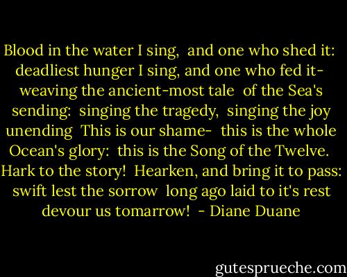 Blood in the water I sing, <br />and one who shed it: <br />deadliest hunger I sing, and one who fed it- <br />weaving the ancient-most tale <br />of the Sea's sending: <br />singing the tragedy, <br />singing the joy unending <br />This is our shame- <br />this is the whole Ocean's glory: <br />this is the Song of the Twelve. <br />Hark to the story! <br />Hearken, and bring it to pass: <br />swift lest the sorrow <br />long ago laid to it's rest <br />devour us tomarrow!  - Diane Duane
