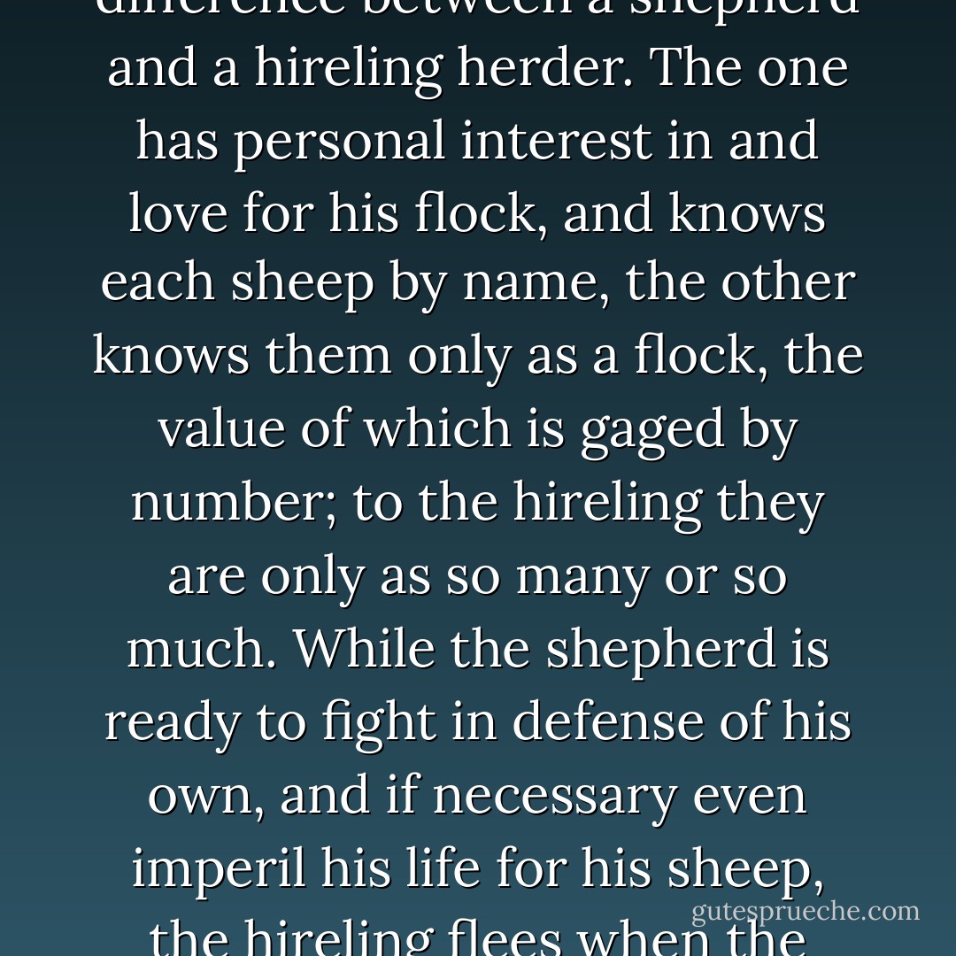 Christ proclaimed: "I am the good shepherd." He then further showed, and with eloquent exactness, the difference between a shepherd and a hireling herder. The one has personal interest in and love for his flock, and knows each sheep by name, the other knows them only as a flock, the value of which is gaged by number; to the hireling they are only as so many or so much. While the shepherd is ready to fight in defense of his own, and if necessary even imperil his life for his sheep, the hireling flees when the wolf approaches, leaving the way open for the ravening beast to scatter, rend, and kill. - James E. Talmage