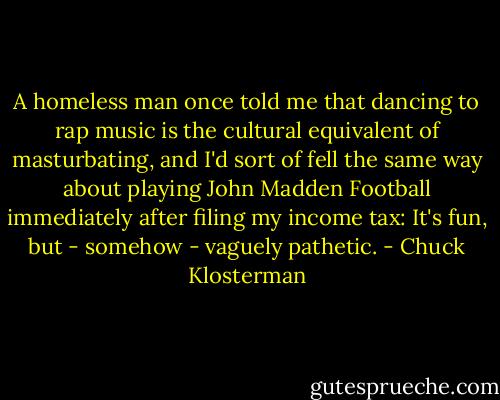 A homeless man once told me that dancing to rap music is the cultural equivalent of masturbating, and I'd sort of fell the same way about playing John Madden Football immediately after filing my income tax: It's fun, but - somehow - vaguely pathetic. - Chuck Klosterman