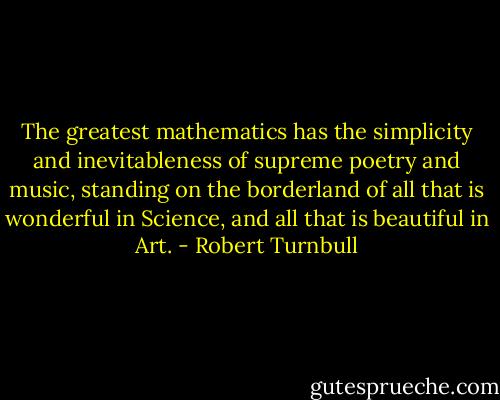 The greatest mathematics has the simplicity and inevitableness of supreme poetry and music, standing on the borderland of all that is wonderful in Science, and all that is beautiful in Art. - Robert Turnbull