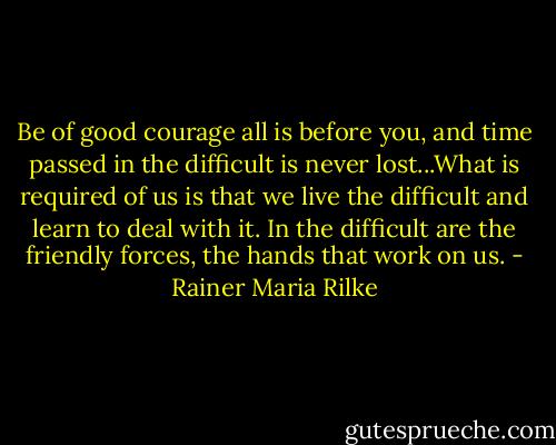 Be of good courage all is before you, and time passed in the difficult is never lost...What is required of us is that we live the difficult and learn to deal with it. In the difficult are the friendly forces, the hands that work on us. - Rainer Maria Rilke