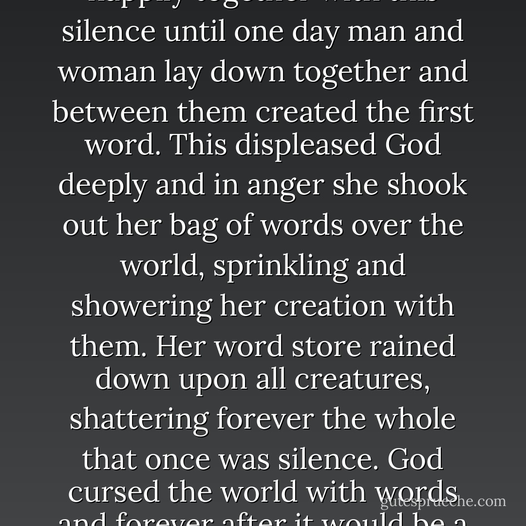 God first created silence: whole, indivisible, complete. All creatures--man, woman, beast, insect, bird, and fish--lived happily together with this silence until one day man and woman lay down together and between them created the first word. This displeased God deeply and in anger she shook out her bag of words over the world, sprinkling and showering her creation with them. Her word store rained down upon all creatures, shattering forever the whole that once was silence. God cursed the world with words and forever after it would be a struggle for man and woman to return to the original silence. --Marlene Nourbese Philip - John Zerzan