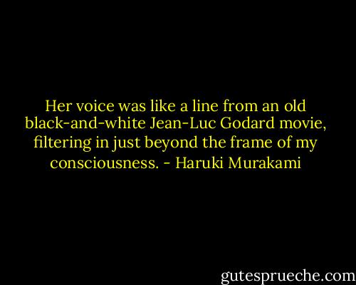 Her voice was like a line from an old black-and-white Jean-Luc Godard movie, filtering in just beyond the frame of my consciousness. - Haruki Murakami