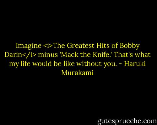 Imagine <i>The Greatest Hits of Bobby Darin</i> minus 'Mack the Knife.' That's what my life would be like without you. - Haruki Murakami