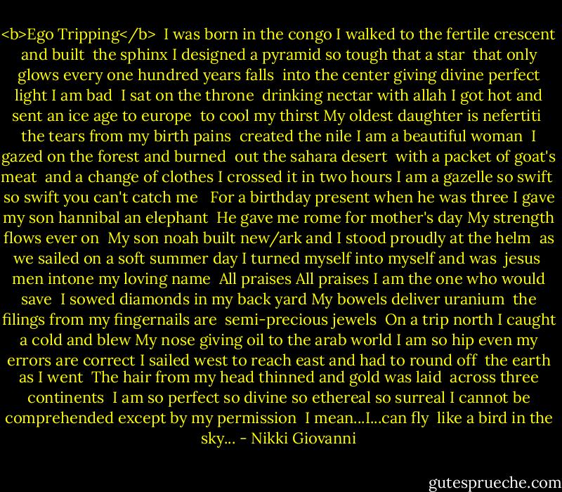 <b>Ego Tripping</b><br /><br />I was born in the congo<br />I walked to the fertile crescent and built<br /> the sphinx<br />I designed a pyramid so tough that a star<br /> that only glows every one hundred years falls<br /> into the center giving divine perfect light<br />I am bad<br /><br />I sat on the throne<br /> drinking nectar with allah<br />I got hot and sent an ice age to europe<br /> to cool my thirst<br />My oldest daughter is nefertiti<br /> the tears from my birth pains<br /> created the nile<br />I am a beautiful woman<br /><br />I gazed on the forest and burned<br /> out the sahara desert<br /> with a packet of goat's meat<br /> and a change of clothes<br />I crossed it in two hours<br />I am a gazelle so swift<br /> so swift you can't catch me<br /><br /> For a birthday present when he was three<br />I gave my son hannibal an elephant<br /> He gave me rome for mother's day<br />My strength flows ever on<br /><br />My son noah built new/ark and<br />I stood proudly at the helm<br /> as we sailed on a soft summer day<br />I turned myself into myself and was<br /> jesus<br /> men intone my loving name<br /> All praises All praises<br />I am the one who would save<br /><br />I sowed diamonds in my back yard<br />My bowels deliver uranium<br /> the filings from my fingernails are<br /> semi-precious jewels<br /> On a trip north<br />I caught a cold and blew<br />My nose giving oil to the arab world<br />I am so hip even my errors are correct<br />I sailed west to reach east and had to round off<br /> the earth as I went<br /> The hair from my head thinned and gold was laid<br /> across three continents<br /><br />I am so perfect so divine so ethereal so surreal<br />I cannot be comprehended except by my permission<br /><br />I mean...I...can fly<br /> like a bird in the sky... - Nikki Giovanni