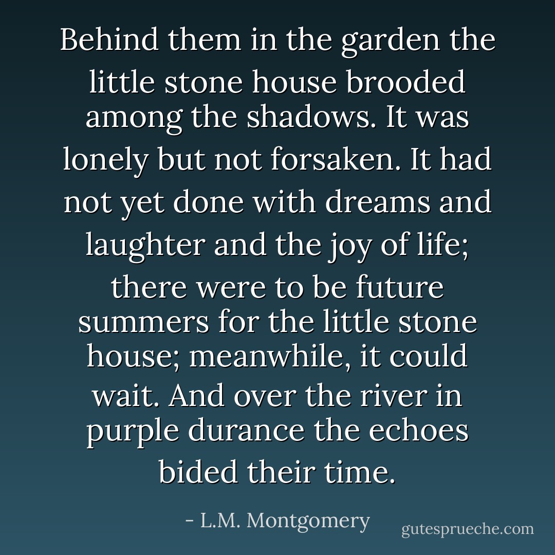 Behind them in the garden the little stone house brooded among the shadows. It was lonely but not forsaken. It had not yet done with dreams and laughter and the joy of life; there were to be future summers for the little stone house; meanwhile, it could wait. And over the river in purple durance the echoes bided their time. - L.M. Montgomery