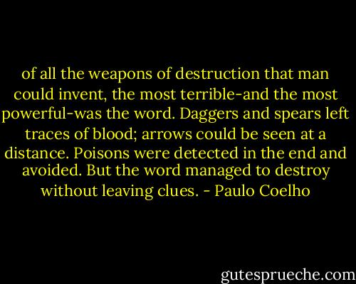 of all the weapons of destruction that man could invent, the most terrible-and the most powerful-was the word. Daggers and spears left traces of blood; arrows could be seen at a distance. Poisons were detected in the end and avoided. But the word managed to destroy without leaving clues. - Paulo Coelho