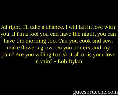 All right, I'll take a chance. I will fall in love with you. If i'm a fool you can have the night, you can have the morning too. Can you cook and sew. make flowers grow. Do you understand my pain? Are you willing to risk it all or is your love in vain? - Bob Dylan