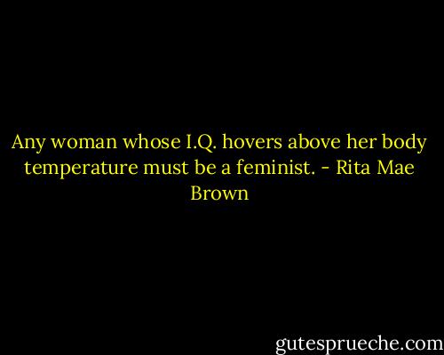 Any woman whose I.Q. hovers above her body temperature must be a feminist. - Rita Mae Brown