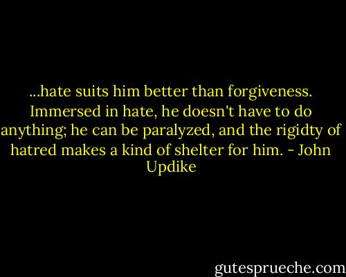 ...hate suits him better than forgiveness. Immersed in hate, he doesn't have to do anything; he can be paralyzed, and the rigidty of hatred makes a kind of shelter for him. - John Updike