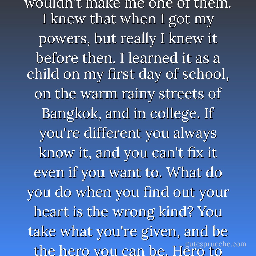 Even if I turned myself in, it wouldn't change anything. It wouldn't make me one of them. I knew that when I got my powers, but really I knew it before then. I learned it as a child on my first day of school, on the warm rainy streets of Bangkok, and in college. If you're different you always know it, and you can't fix it even if you want to. What do you do when you find out your heart is the wrong kind? You take what you're given, and be the hero you can be. Hero to your own cold, inverted heart. - Austin Grossman