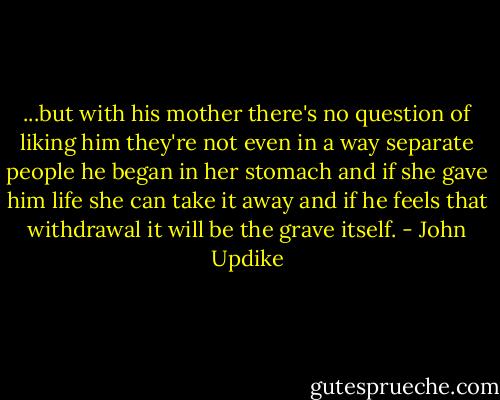 ...but with his mother there's no question of liking him they're not even in a way separate people he began in her stomach and if she gave him life she can take it away and if he feels that withdrawal it will be the grave itself. - John Updike