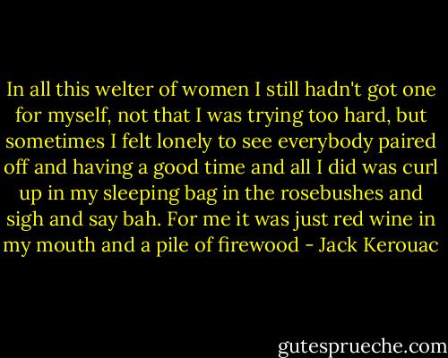 In all this welter of women I still hadn't got one for myself, not that I was trying too hard, but sometimes I felt lonely to see everybody paired off and having a good time and all I did was curl up in my sleeping bag in the rosebushes and sigh and say bah. For me it was just red wine in my mouth and a pile of firewood - Jack Kerouac
