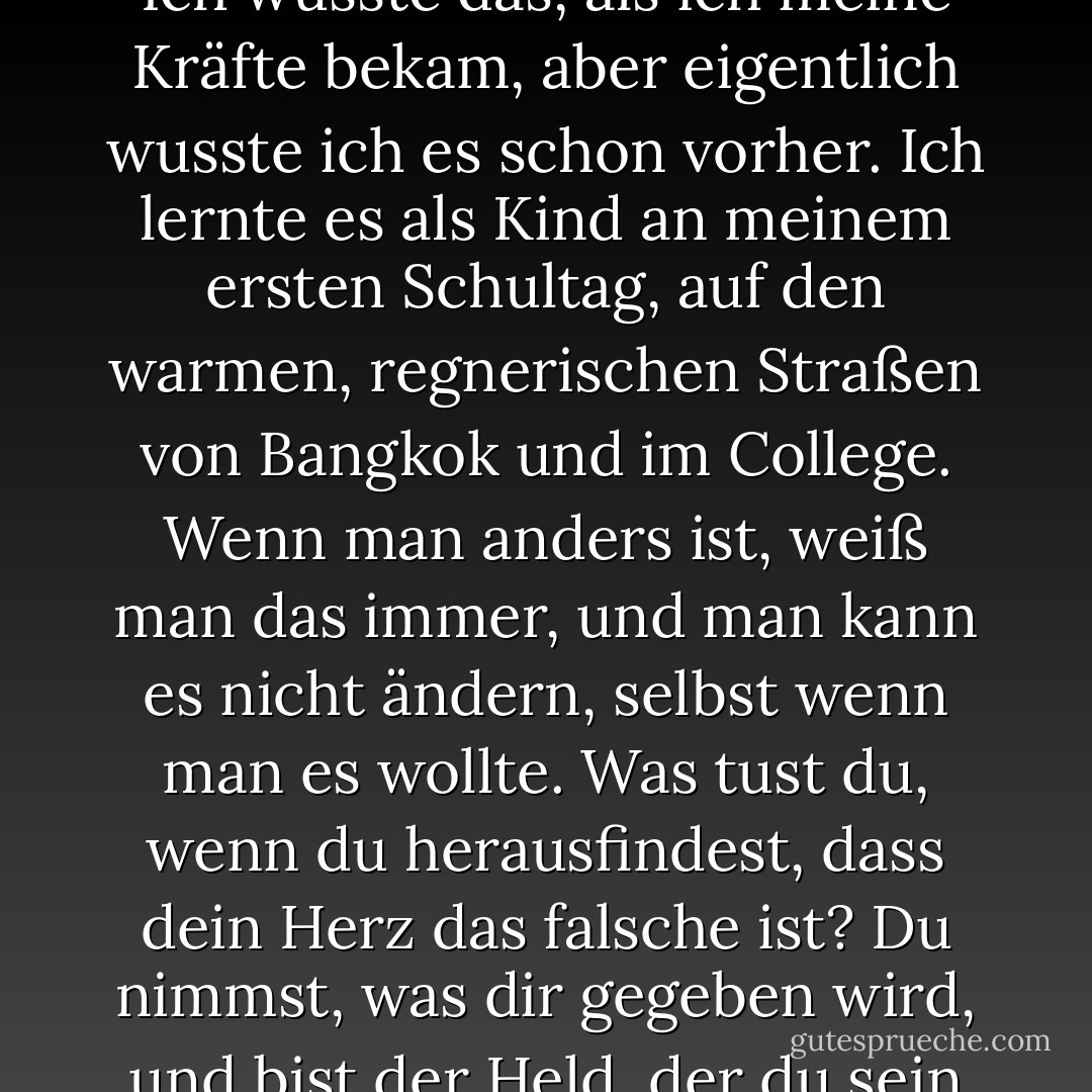 Selbst wenn ich mich stellen würde, würde das nichts ändern. Es würde mich nicht zu einem von ihnen machen. Ich wusste das, als ich meine Kräfte bekam, aber eigentlich wusste ich es schon vorher. Ich lernte es als Kind an meinem ersten Schultag, auf den warmen, regnerischen Straßen von Bangkok und im College. Wenn man anders ist, weiß man das immer, und man kann es nicht ändern, selbst wenn man es wollte. Was tust du, wenn du herausfindest, dass dein Herz das falsche ist? Du nimmst, was dir gegeben wird, und bist der Held, der du sein kannst. Ein Held für dein eigenes kaltes, verkehrtes Herz. - Austin Grossman<