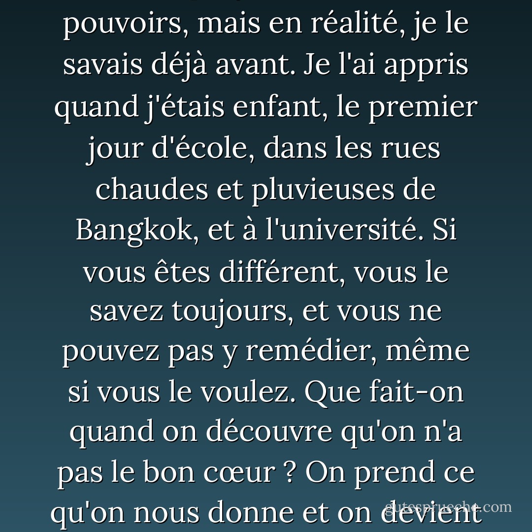 Même si je me rendais, cela ne changerait rien. Cela ne ferait pas de moi l'un des leurs. Je l'ai su lorsque j'ai obtenu mes pouvoirs, mais en réalité, je le savais déjà avant. Je l'ai appris quand j'étais enfant, le premier jour d'école, dans les rues chaudes et pluvieuses de Bangkok, et à l'université. Si vous êtes différent, vous le savez toujours, et vous ne pouvez pas y remédier, même si vous le voulez. Que fait-on quand on découvre qu'on n'a pas le bon cœur ? On prend ce qu'on nous donne et on devient le héros que l'on peut être. Le héros de ton propre cœur froid et inversé. - Austin Grossman