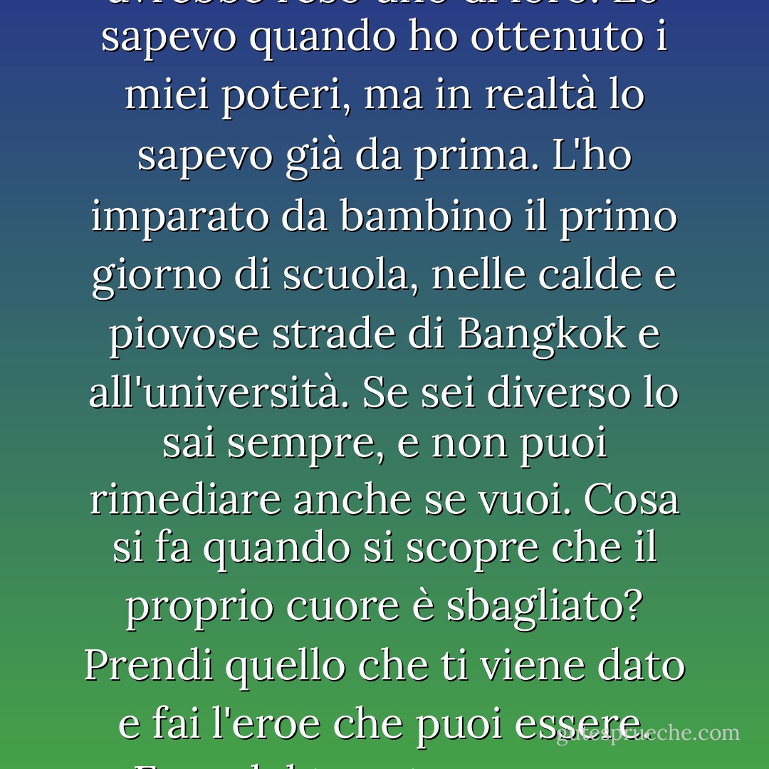 Anche se mi costituissi, non cambierebbe nulla. Non mi avrebbe reso uno di loro. Lo sapevo quando ho ottenuto i miei poteri, ma in realtà lo sapevo già da prima. L'ho imparato da bambino il primo giorno di scuola, nelle calde e piovose strade di Bangkok e all'università. Se sei diverso lo sai sempre, e non puoi rimediare anche se vuoi. Cosa si fa quando si scopre che il proprio cuore è sbagliato? Prendi quello che ti viene dato e fai l'eroe che puoi essere. Eroe del tuo stesso cuore freddo e invertito. - Austin Grossman