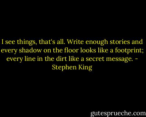 I see things, that's all. Write enough stories and every shadow on the floor looks like a footprint; every line in the dirt like a secret message. - Stephen King