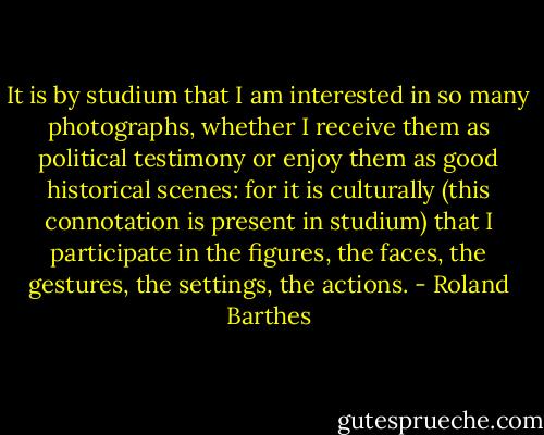 It is by studium that I am interested in so many photographs, whether I receive them as political testimony or enjoy them as good historical scenes: for it is culturally (this connotation is present in studium) that I participate in the figures, the faces, the gestures, the settings, the actions. - Roland Barthes