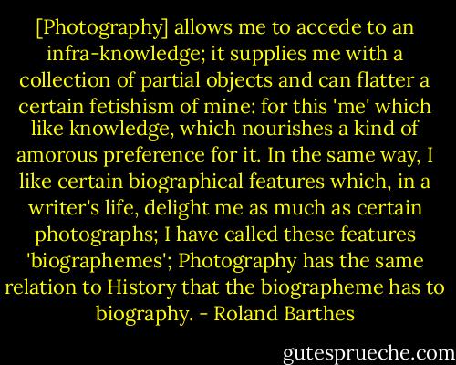 [Photography] allows me to accede to an infra-knowledge; it supplies me with a collection of partial objects and can flatter a certain fetishism of mine: for this 'me' which like knowledge, which nourishes a kind of amorous preference for it. In the same way, I like certain biographical features which, in a writer's life, delight me as much as certain photographs; I have called these features 'biographemes'; Photography has the same relation to History that the biographeme has to biography. - Roland Barthes