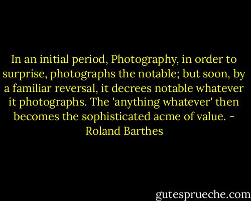 In an initial period, Photography, in order to surprise, photographs the notable; but soon, by a familiar reversal, it decrees notable whatever it photographs. The 'anything whatever' then becomes the sophisticated acme of value. - Roland Barthes