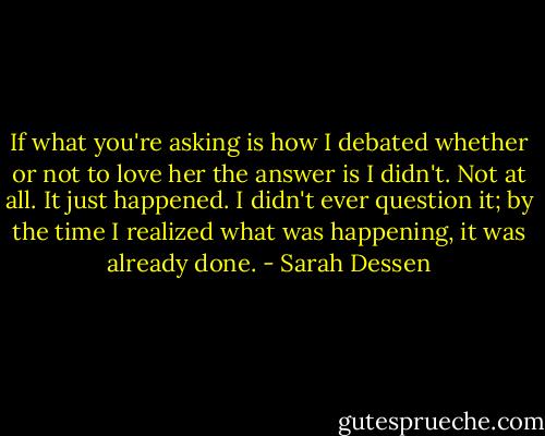 If what you're asking is how I debated whether or not to love her the answer is I didn't. Not at all. It just happened. I didn't ever question it; by the time I realized what was happening, it was already done. - Sarah Dessen