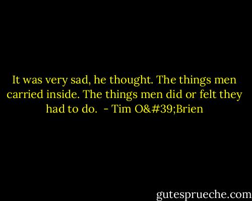 It was very sad, he thought. The things men carried inside. The things men did or felt they had to do.  - Tim O'Brien